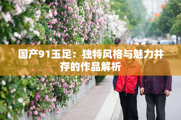 国产91玉足：独特风格与魅力并存的作品解析