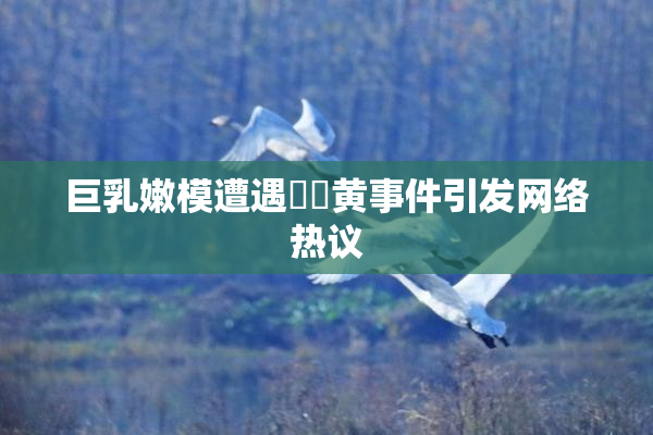 巨乳嫩模遭遇❌‌黄事件引发网络热议