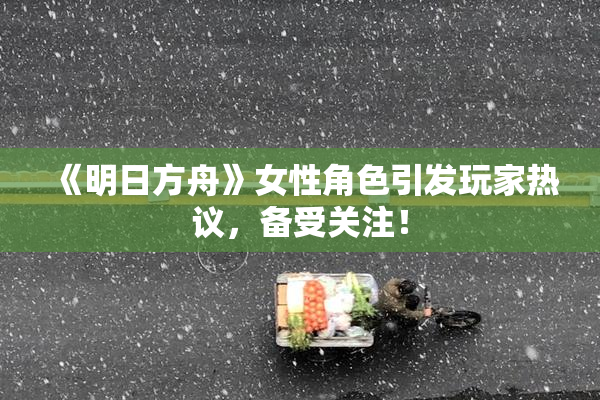 《明日方舟》女性角色引发玩家热议，备受关注！
