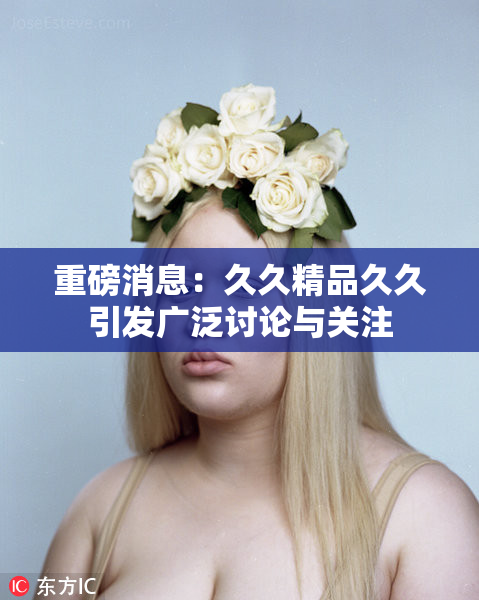 重磅消息：久久精品久久引发广泛讨论与关注