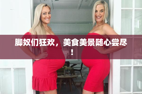 脚奴们狂欢，美食美景随心尝尽！