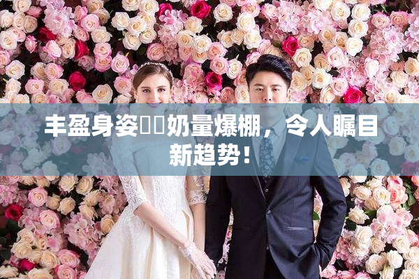 丰盈身姿❌‌奶量爆棚，令人瞩目新趋势！