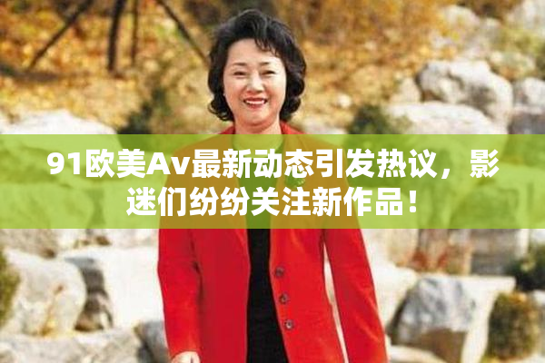 91欧美Av最新动态引发热议，影迷们纷纷关注新作品！