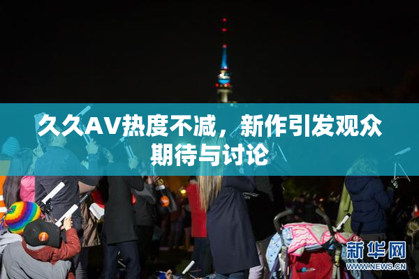 久久AV热度不减，新作引发观众期待与讨论