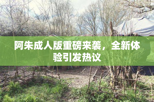 阿朱成人版重磅来袭，全新体验引发热议