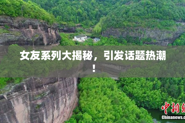 女友系列大揭秘，引发话题热潮！