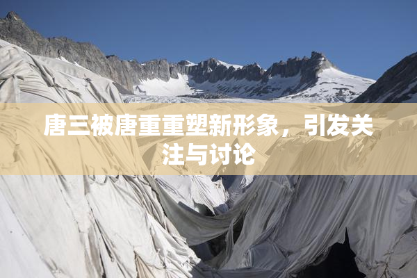 唐三被唐重重塑新形象，引发关注与讨论