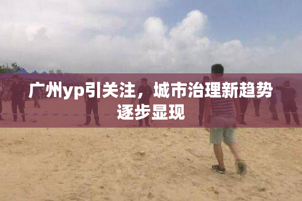 广州yp引关注，城市治理新趋势逐步显现