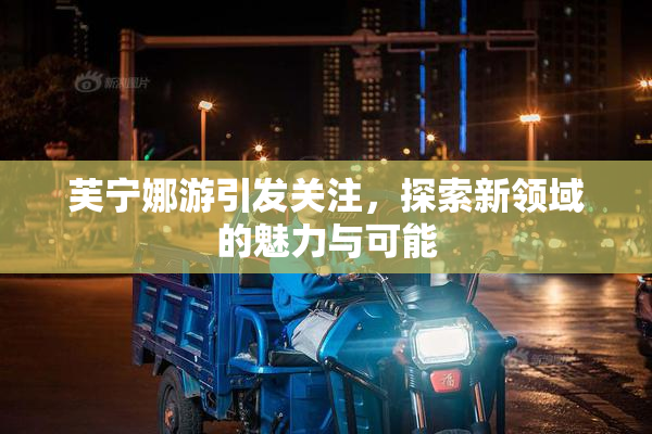 芙宁娜游引发关注，探索新领域的魅力与可能