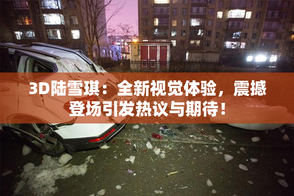 3D陆雪琪：全新视觉体验，震撼登场引发热议与期待！