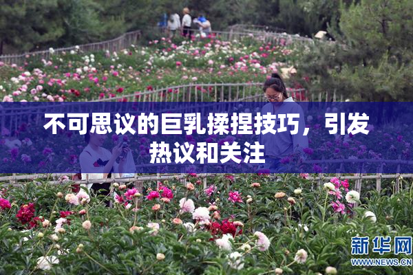 不可思议的巨乳揉捏技巧，引发热议和关注