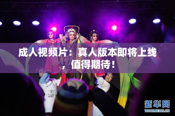 成人视频片：真人版本即将上线，值得期待！