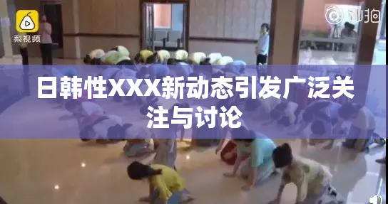 日韩性XXX新动态引发广泛关注与讨论