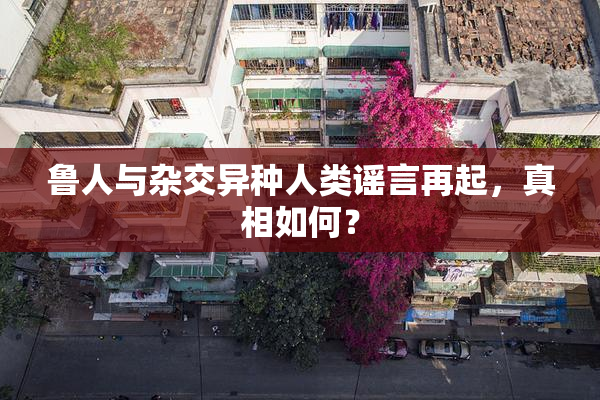 鲁人与杂交异种人类谣言再起，真相如何？