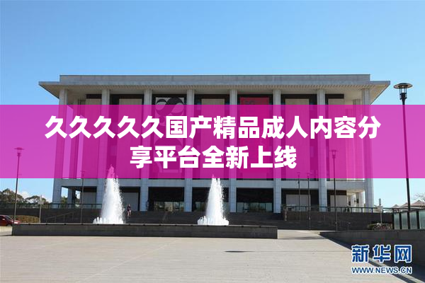 久久久久久国产精品成人内容分享平台全新上线