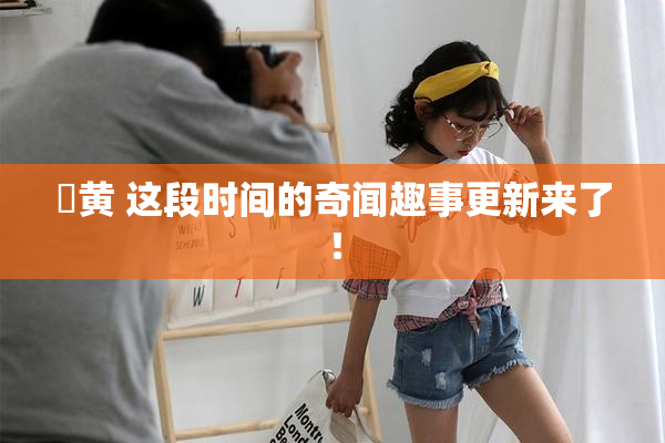✿黄 这段时间的奇闻趣事更新来了！