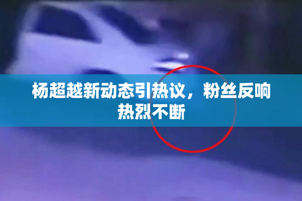 杨超越新动态引热议，粉丝反响热烈不断