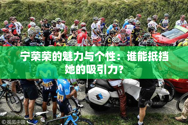 宁荣荣的魅力与个性：谁能抵挡她的吸引力？