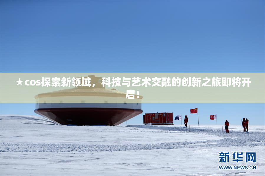 ★cos探索新领域，科技与艺术交融的创新之旅即将开启！