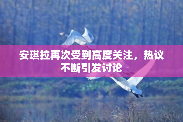 安琪拉再次受到高度关注，热议不断引发讨论