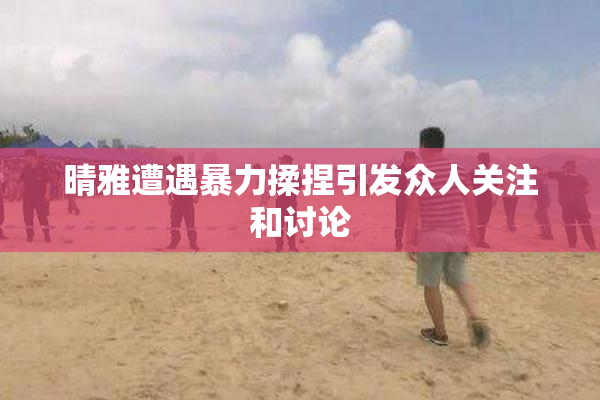 晴雅遭遇暴力揉捏引发众人关注和讨论