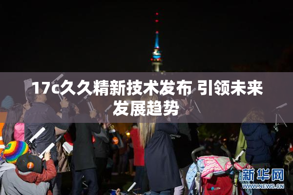 17c久久精新技术发布 引领未来发展趋势