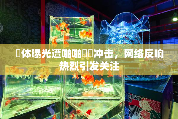 祼体曝光遭啪啪❌‌冲击，网络反响热烈引发关注