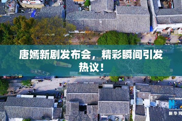 唐嫣新剧发布会，精彩瞬间引发热议！