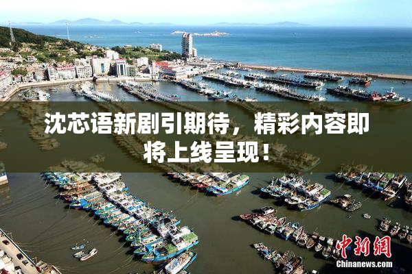 沈芯语新剧引期待，精彩内容即将上线呈现！