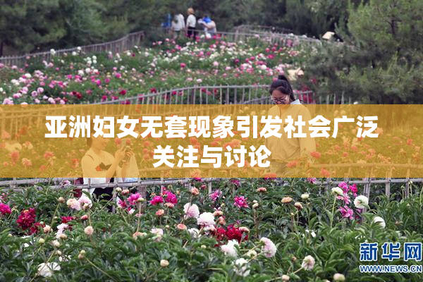 亚洲妇女无套现象引发社会广泛关注与讨论