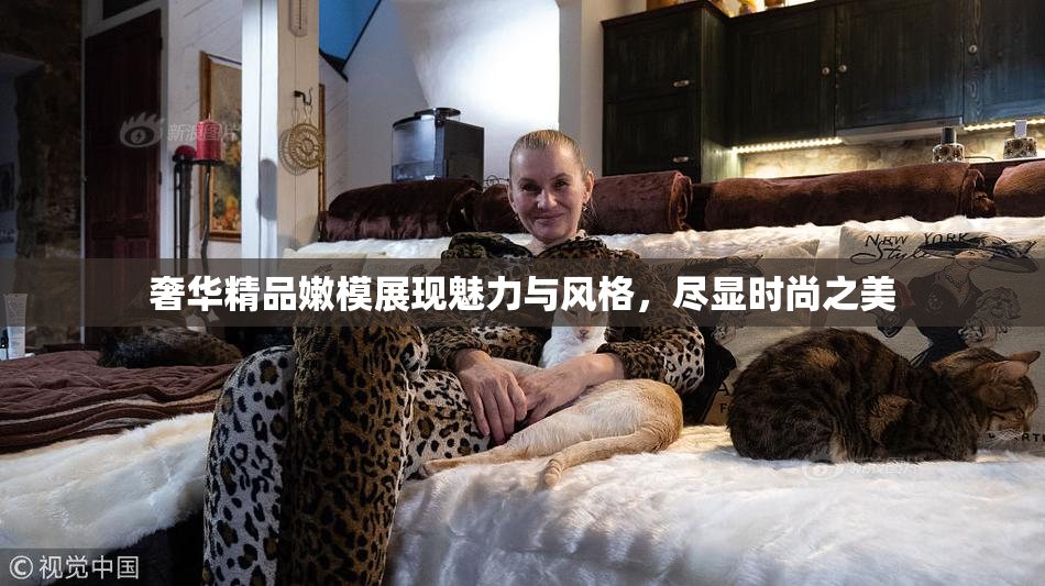 奢华精品嫩模展现魅力与风格，尽显时尚之美