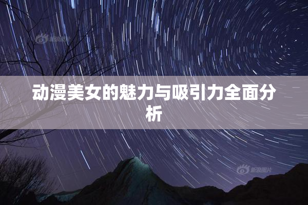 动漫美女的魅力与吸引力全面分析