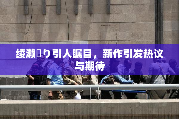 绫濑✿り引人瞩目，新作引发热议与期待