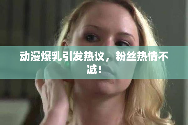 动漫爆乳引发热议，粉丝热情不减！