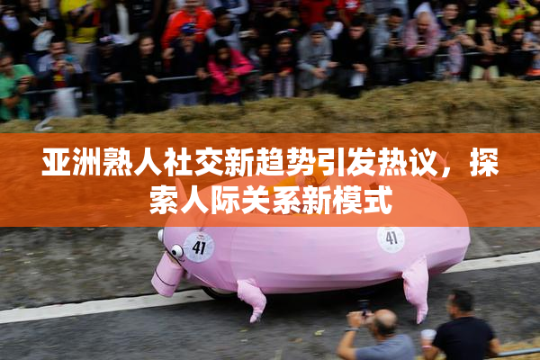 亚洲熟人社交新趋势引发热议，探索人际关系新模式
