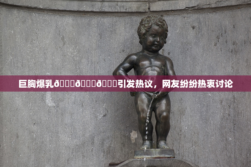 巨胸爆乳🔞🔞🔞引发热议，网友纷纷热衷讨论