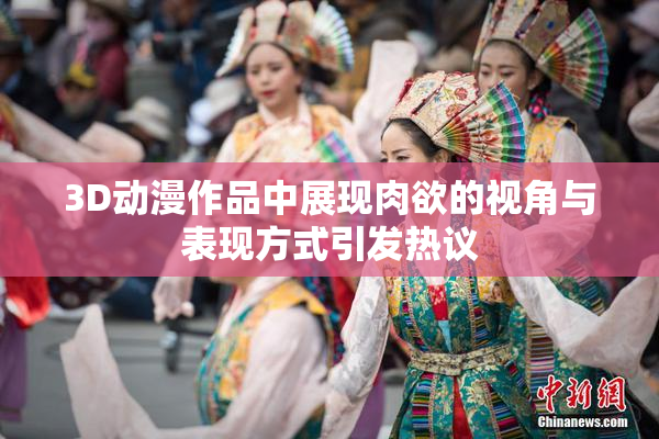 3D动漫作品中展现肉欲的视角与表现方式引发热议