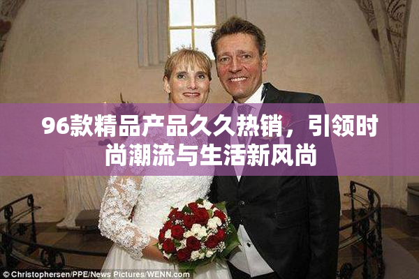 96款精品产品久久热销，引领时尚潮流与生活新风尚