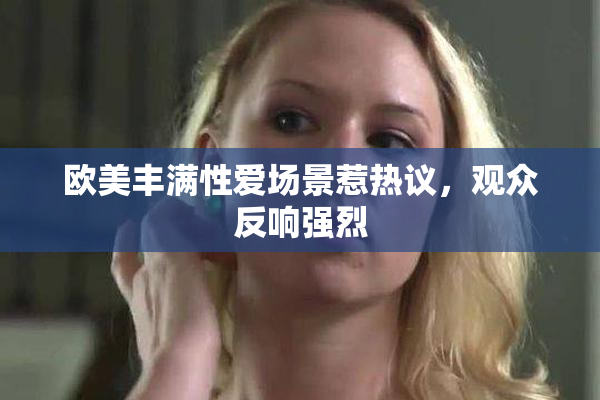 欧美丰满性爱场景惹热议，观众反响强烈