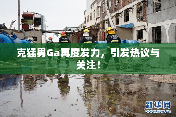克猛男Ga再度发力，引发热议与关注！