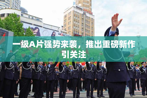 一级A片强势来袭，推出重磅新作引关注