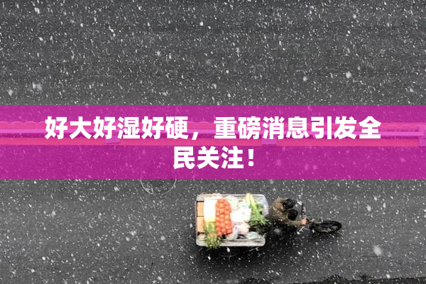 好大好湿好硬，重磅消息引发全民关注！