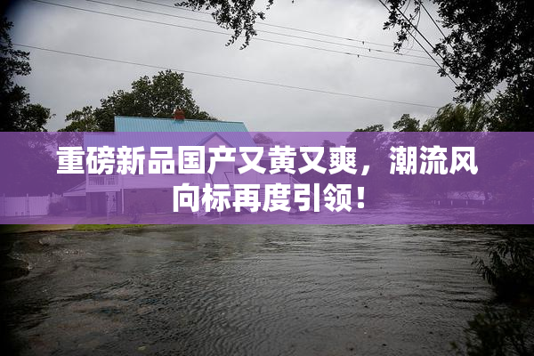 重磅新品国产又黄又爽，潮流风向标再度引领！