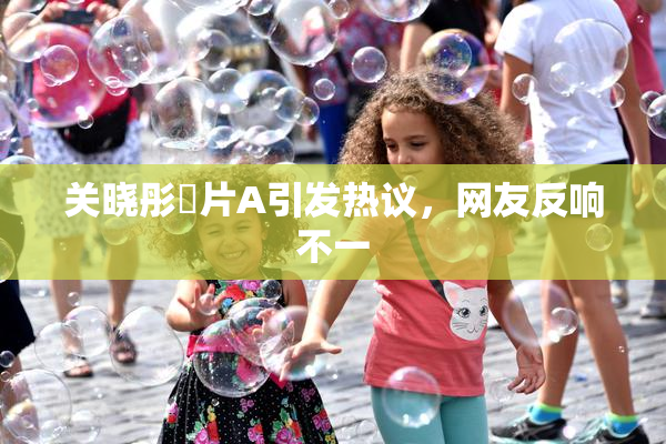 关晓彤婬片A引发热议，网友反响不一