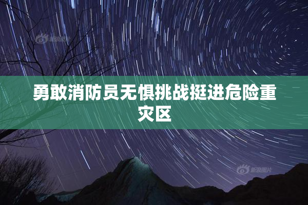 勇敢消防员无惧挑战挺进危险重灾区