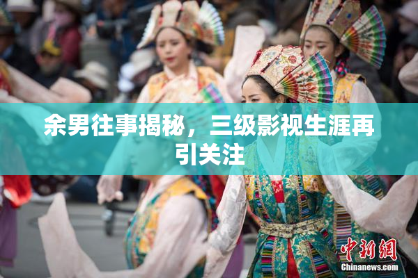 余男往事揭秘，三级影视生涯再引关注