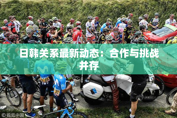 日韩关系最新动态：合作与挑战并存