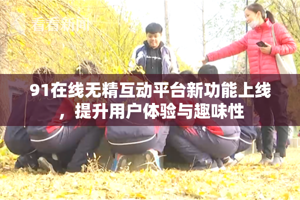 91在线无精互动平台新功能上线，提升用户体验与趣味性
