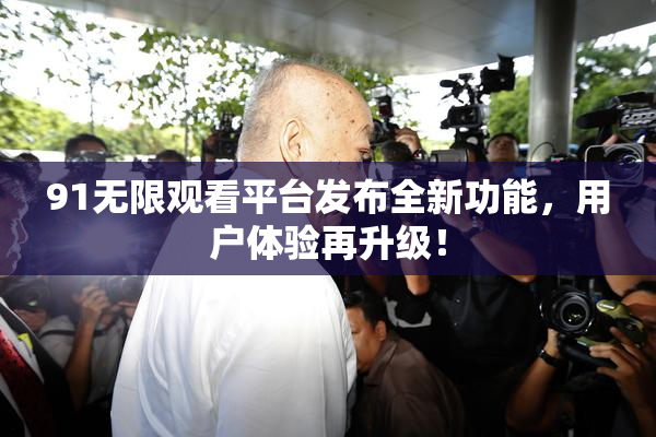 91无限观看平台发布全新功能，用户体验再升级！