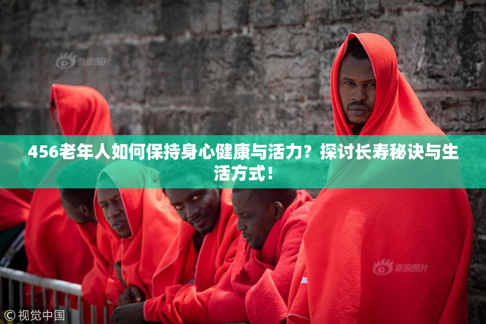 456老年人如何保持身心健康与活力？探讨长寿秘诀与生活方式！
